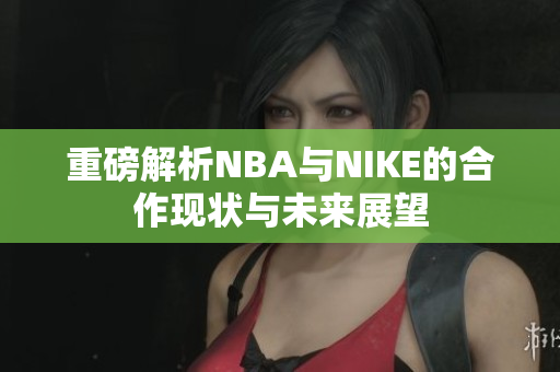 重磅解析NBA与NIKE的合作现状与未来展望