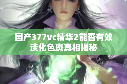 国产377vc精华2能否有效淡化色斑真相揭秘