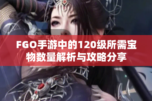 FGO手游中的120级所需宝物数量解析与攻略分享