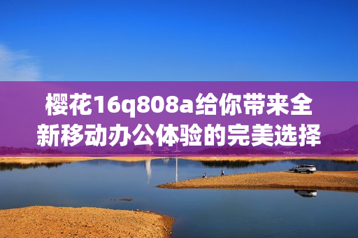 樱花16q808a给你带来全新移动办公体验的完美选择