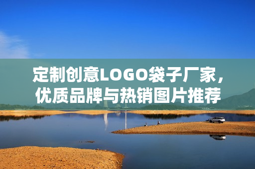 定制创意LOGO袋子厂家，优质品牌与热销图片推荐