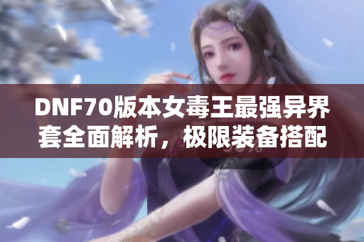 DNF70版本女毒王最强异界套全面解析，极限装备搭配与技巧分享