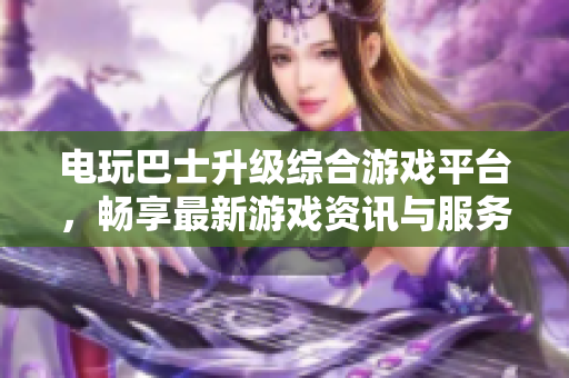 电玩巴士升级综合游戏平台，畅享最新游戏资讯与服务