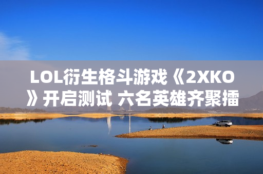 LOL衍生格斗游戏《2XKO》开启测试 六名英雄齐聚擂台挑战