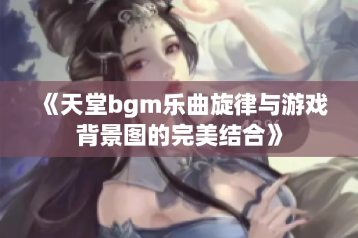 《天堂bgm乐曲旋律与游戏背景图的完美结合》