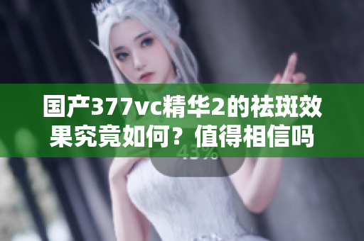 国产377vc精华2的祛斑效果究竟如何？值得相信吗