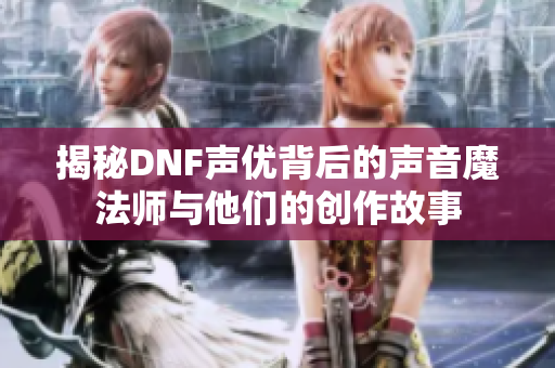 揭秘DNF声优背后的声音魔法师与他们的创作故事