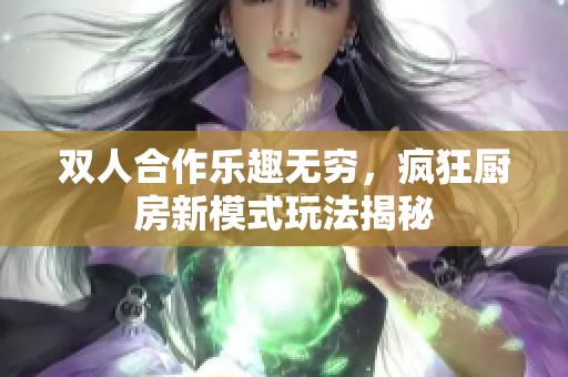 双人合作乐趣无穷，疯狂厨房新模式玩法揭秘