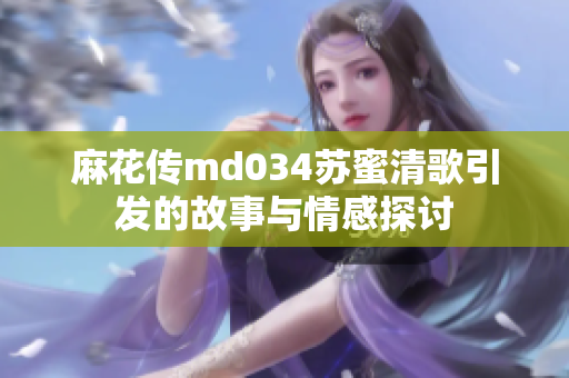 麻花传md034苏蜜清歌引发的故事与情感探讨