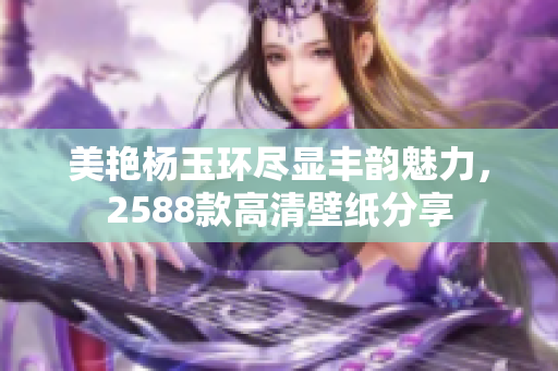 美艳杨玉环尽显丰韵魅力，2588款高清壁纸分享