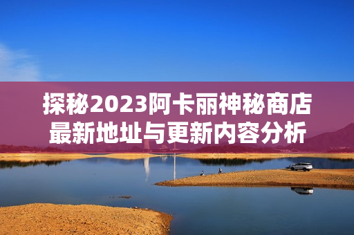 探秘2023阿卡丽神秘商店最新地址与更新内容分析