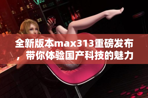 全新版本max313重磅发布，带你体验国产科技的魅力