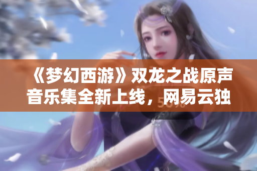 《梦幻西游》双龙之战原声音乐集全新上线，网易云独家发布