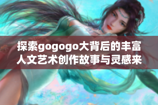 探索gogogo大背后的丰富人文艺术创作故事与灵感来源