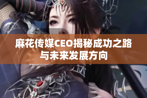 麻花传媒CEO揭秘成功之路与未来发展方向