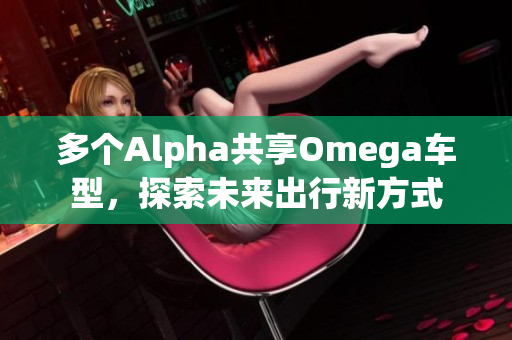 多个Alpha共享Omega车型，探索未来出行新方式