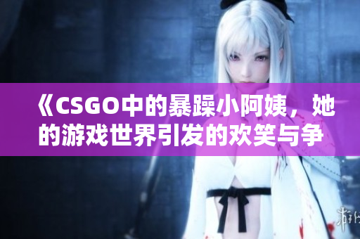 《CSGO中的暴躁小阿姨，她的游戏世界引发的欢笑与争议》