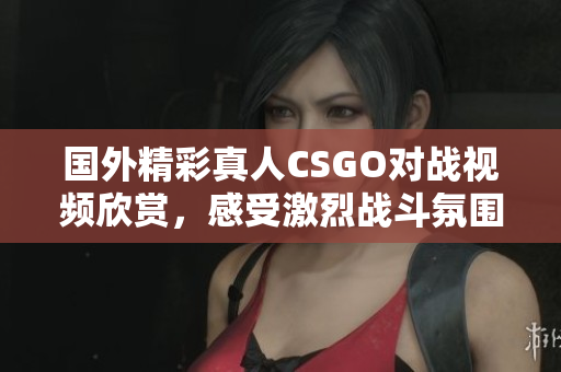 国外精彩真人CSGO对战视频欣赏，感受激烈战斗氛围