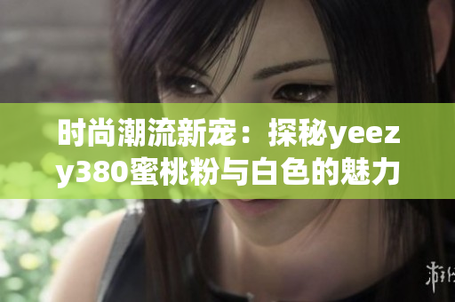 时尚潮流新宠：探秘yeezy380蜜桃粉与白色的魅力搭配