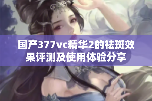 国产377vc精华2的祛斑效果评测及使用体验分享