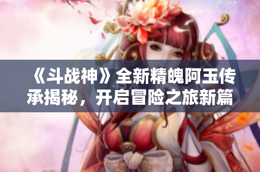 《斗战神》全新精魄阿玉传承揭秘，开启冒险之旅新篇章！