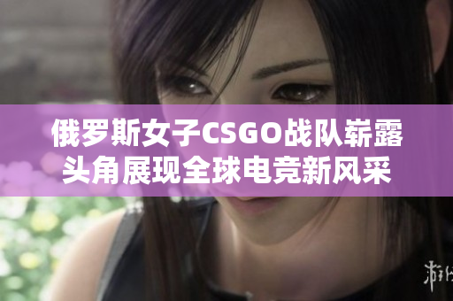 俄罗斯女子CSGO战队崭露头角展现全球电竞新风采