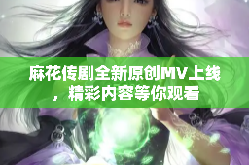 麻花传剧全新原创MV上线，精彩内容等你观看