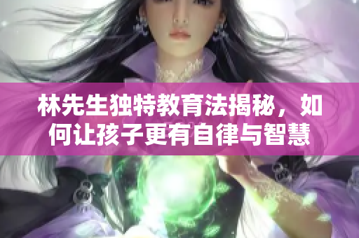 林先生独特教育法揭秘，如何让孩子更有自律与智慧