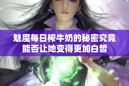 魅魔每日榨牛奶的秘密究竟能否让她变得更加白皙