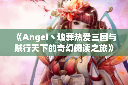 《Angel丶魂葬热爱三国与贼行天下的奇幻阅读之旅》