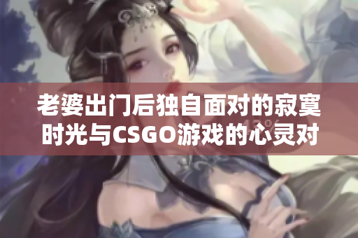 老婆出门后独自面对的寂寞时光与CSGO游戏的心灵对话