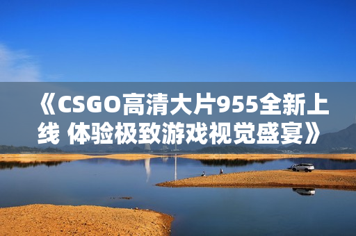 《CSGO高清大片955全新上线 体验极致游戏视觉盛宴》