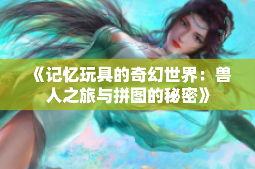 《记忆玩具的奇幻世界：兽人之旅与拼图的秘密》