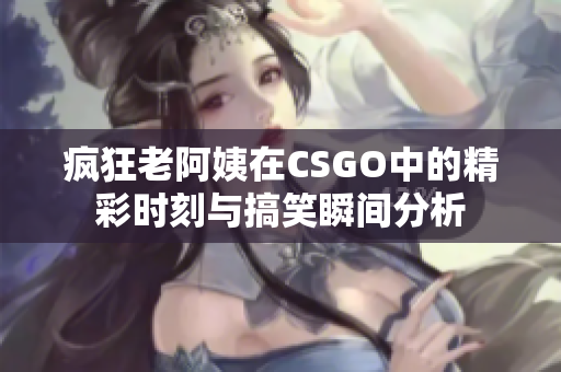 疯狂老阿姨在CSGO中的精彩时刻与搞笑瞬间分析