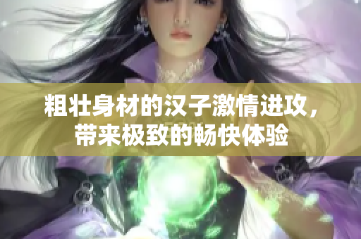 粗壮身材的汉子激情进攻，带来极致的畅快体验