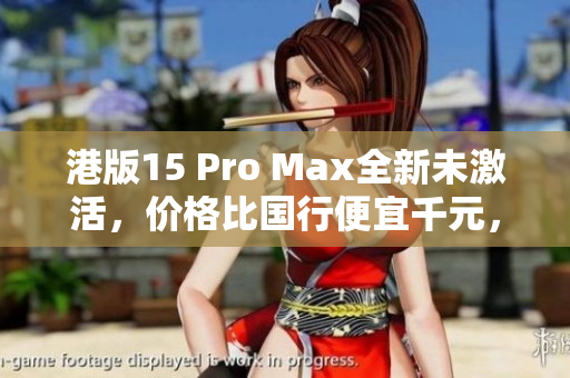 港版15 Pro Max全新未激活，价格比国行便宜千元，超值推荐！