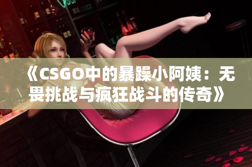 《CSGO中的暴躁小阿姨：无畏挑战与疯狂战斗的传奇》