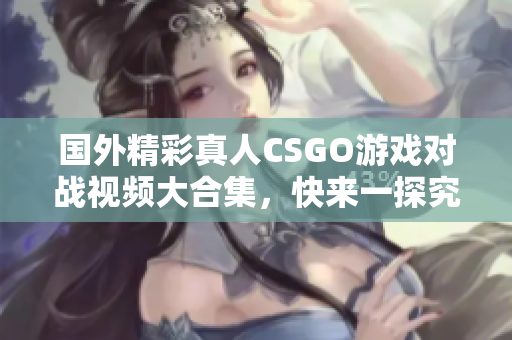 国外精彩真人CSGO游戏对战视频大合集，快来一探究竟！