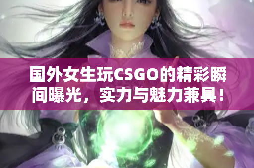 国外女生玩CSGO的精彩瞬间曝光，实力与魅力兼具！