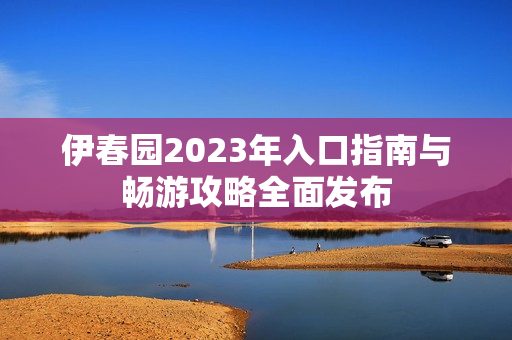 伊春园2023年入口指南与畅游攻略全面发布