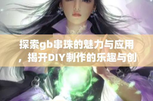 探索gb串珠的魅力与应用，揭开DIY制作的乐趣与创意