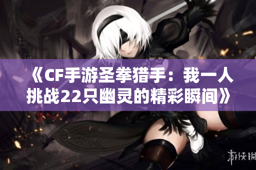 《CF手游圣拳猎手：我一人挑战22只幽灵的精彩瞬间》