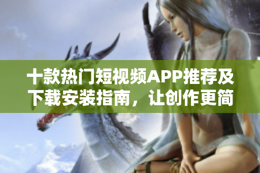 十款热门短视频APP推荐及下载安装指南，让创作更简单