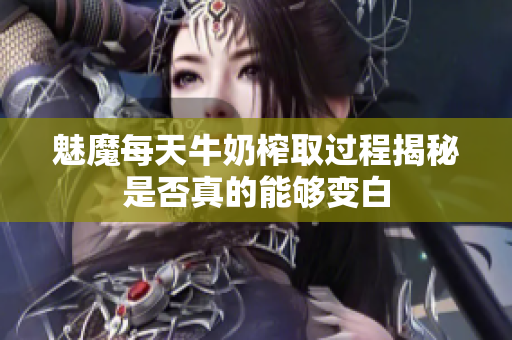 魅魔每天牛奶榨取过程揭秘是否真的能够变白