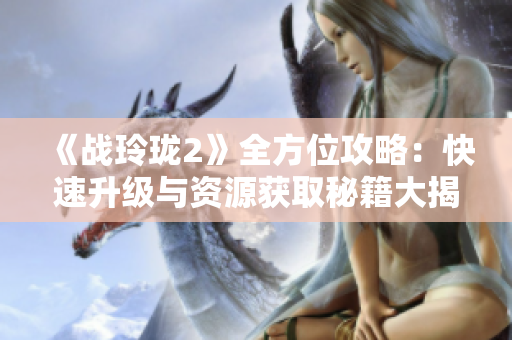 《战玲珑2》全方位攻略：快速升级与资源获取秘籍大揭秘