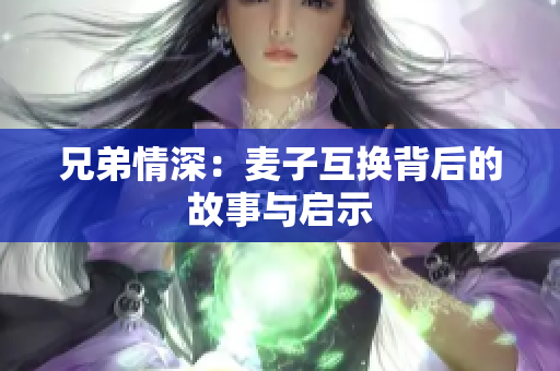 兄弟情深：麦子互换背后的故事与启示