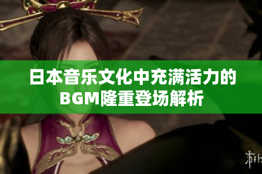 日本音乐文化中充满活力的BGM隆重登场解析