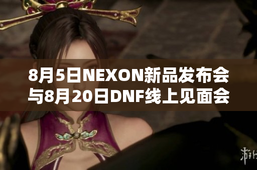 8月5日NEXON新品发布会与8月20日DNF线上见面会精彩呈现