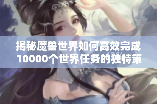 揭秘魔兽世界如何高效完成10000个世界任务的独特策略与技巧