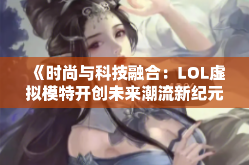 《时尚与科技融合：LOL虚拟模特开创未来潮流新纪元》